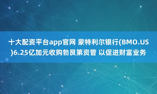 十大配资平台app官网 蒙特利尔银行(BMO.US)6.25亿加元收购勃艮第资管 以促进财富业务