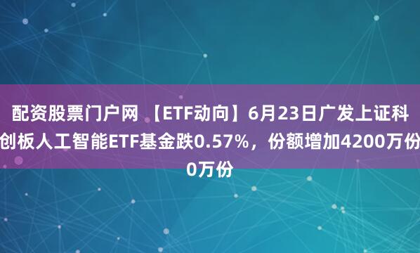 配资股票门户网 【ETF动向】6月23日广发上证科创板人工智能ETF基金跌0.57%，份额增加4200万份