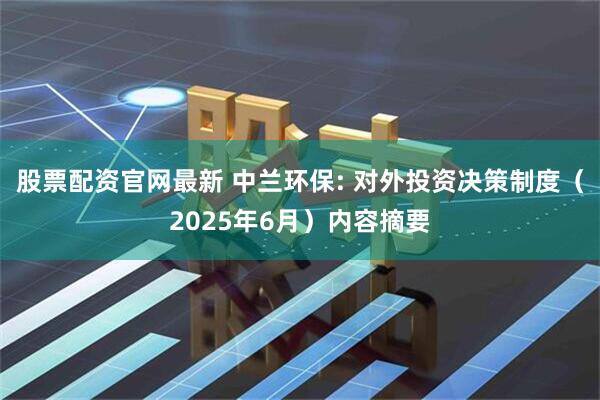 股票配资官网最新 中兰环保: 对外投资决策制度（2025年6月）内容摘要