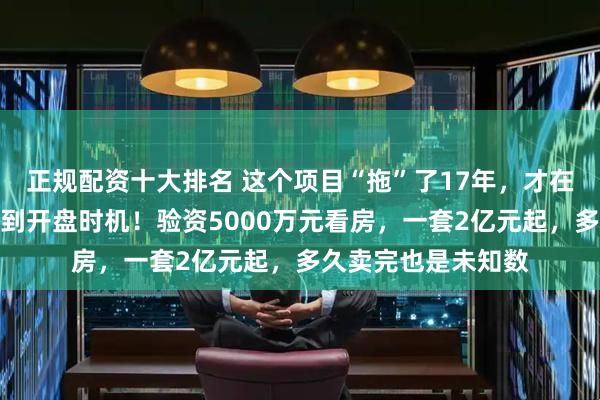 正规配资十大排名 这个项目“拖”了17年，才在政策松动缝隙里找到开盘时机！验资5000万元看房，一套2亿元起，多久卖完也是未知数