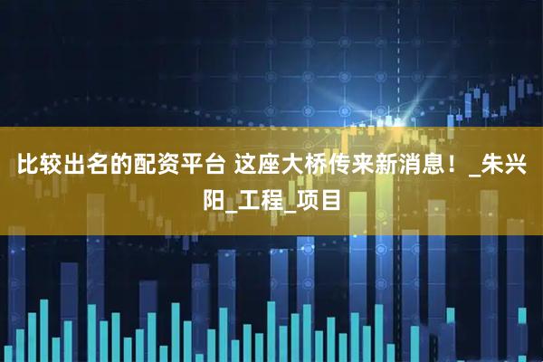 比较出名的配资平台 这座大桥传来新消息！_朱兴阳_工程_项目