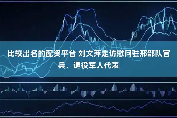 比较出名的配资平台 刘文萍走访慰问驻邢部队官兵、退役军人代表