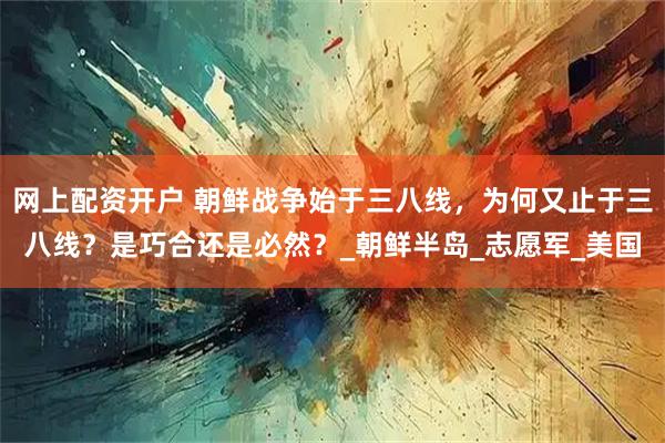 网上配资开户 朝鲜战争始于三八线，为何又止于三八线？是巧合还是必然？_朝鲜半岛_志愿军_美国