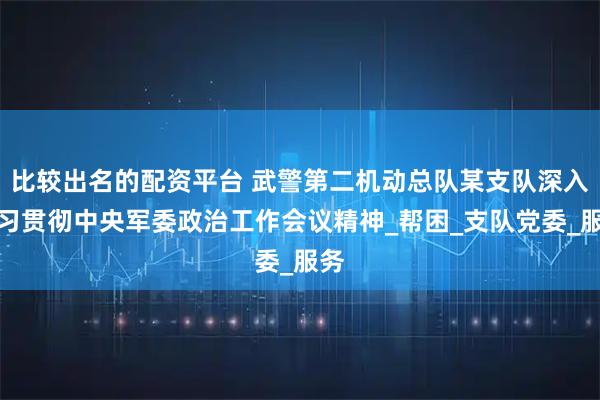 比较出名的配资平台 武警第二机动总队某支队深入学习贯彻中央军委政治工作会议精神_帮困_支队党委_服务