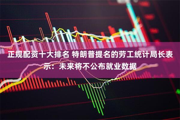 正规配资十大排名 特朗普提名的劳工统计局长表示：未来将不公布就业数据
