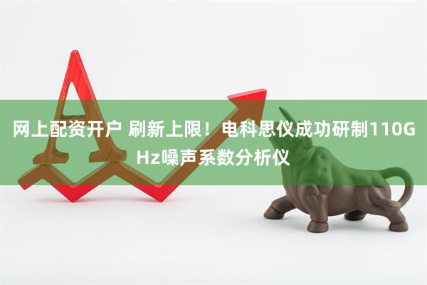 网上配资开户 刷新上限！电科思仪成功研制110GHz噪声系数分析仪