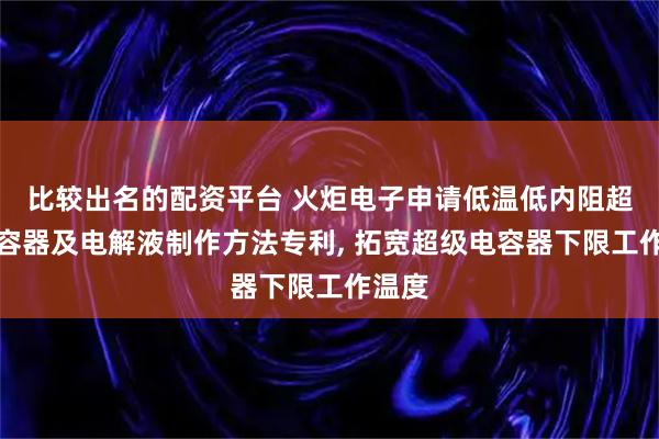 比较出名的配资平台 火炬电子申请低温低内阻超级电容器及电解液制作方法专利, 拓宽超级电容器下限工作温度