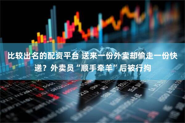 比较出名的配资平台 送来一份外卖却偷走一份快递？外卖员“顺手牵羊”后被行拘