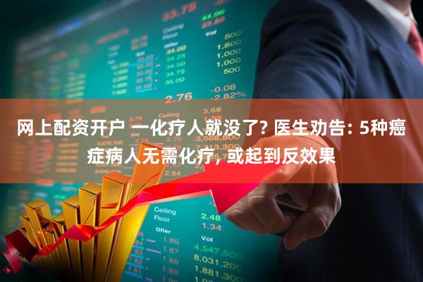 网上配资开户 一化疗人就没了? 医生劝告: 5种癌症病人无需化疗, 或起到反效果