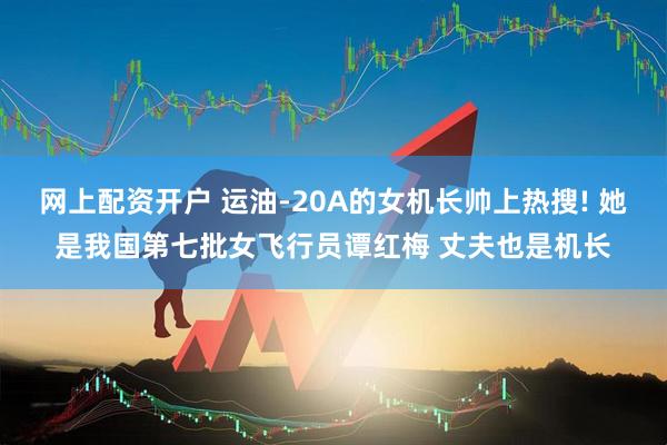 网上配资开户 运油-20A的女机长帅上热搜! 她是我国第七批女飞行员谭红梅 丈夫也是机长