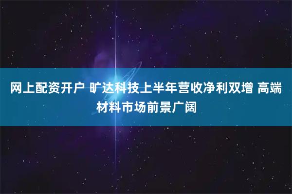 网上配资开户 旷达科技上半年营收净利双增 高端材料市场前景广阔