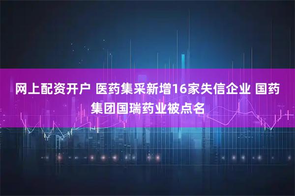 网上配资开户 医药集采新增16家失信企业 国药集团国瑞药业被点名