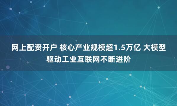 网上配资开户 核心产业规模超1.5万亿 大模型驱动工业互联网不断进阶