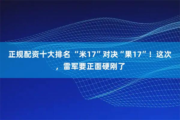 正规配资十大排名 “米17”对决“果17”！这次，雷军要正面硬刚了