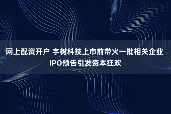 网上配资开户 宇树科技上市前带火一批相关企业 IPO预告引发资本狂欢